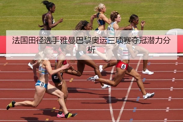 法国田径选手雅曼巴黎奥运三项赛夺冠潜力分析